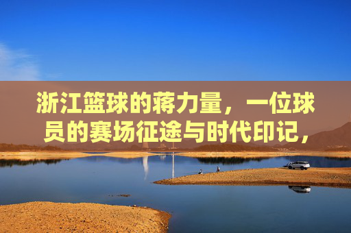 浙江篮球的蒋力量，一位球员的赛场征途与时代印记，浙江篮球的蒋力量，一位球员的赛场征途与时代印记
