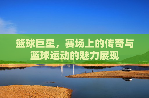 篮球巨星,赛场上的传奇与篮球运动的魅力展现