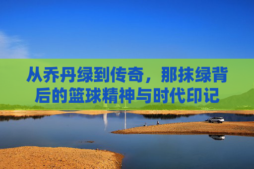 从乔丹绿到传奇,那抹绿背后的篮球精神与时代印记
