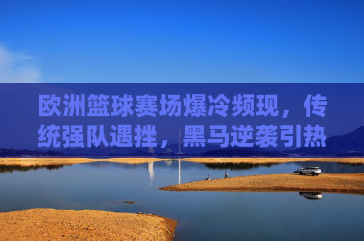 欧洲篮球赛场爆冷频现,传统强队遇挫,黑马逆袭引热议,欧洲篮球赛场爆冷频现,传统强队遇挫,黑马逆袭引热议