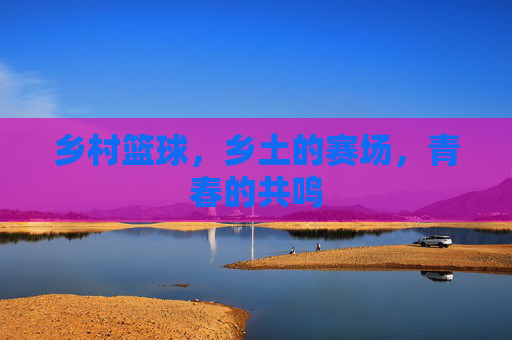 乡村篮球,乡土的赛场,青春的共鸣
