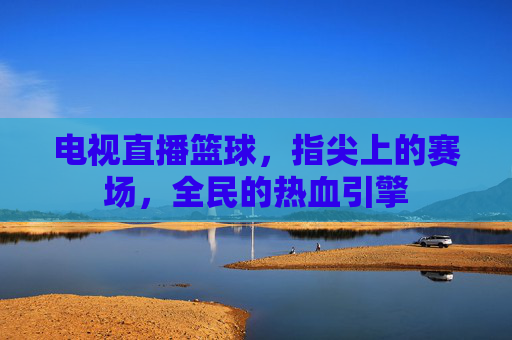 电视直播篮球,指尖上的赛场,全民的热血引擎