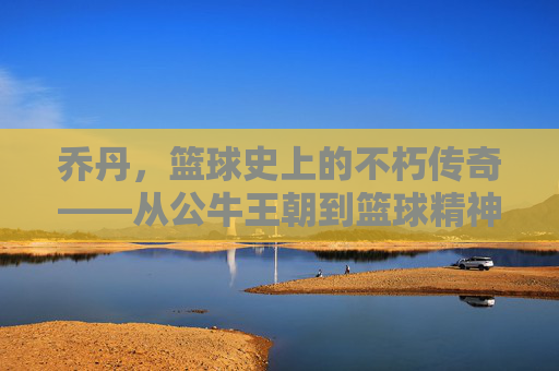 乔丹,篮球史上的不朽传奇——从公牛王朝到篮球精神的永恒象征,乔丹,篮球史上的不朽传奇——从公牛王朝到篮球精神的永恒象征