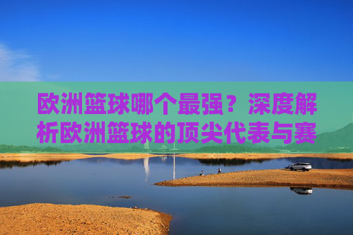 欧洲篮球哪个最强?深度解析欧洲篮球的顶尖代表与赛事影响力,欧洲篮球哪个最强?顶尖代表与赛事影响力的深度解析