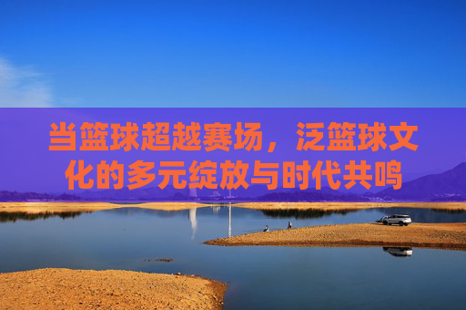 当篮球超越赛场,泛篮球文化的多元绽放与时代共鸣