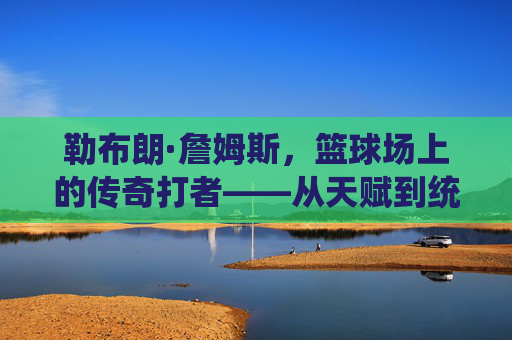 勒布朗·詹姆斯,篮球场上的传奇打者——从天赋到统治的全面解析