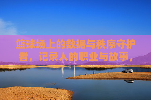 篮球场上的数据与秩序守护者,记录人的职业与故事,篮球场上的数据与秩序守护者,记录人的职业与故事