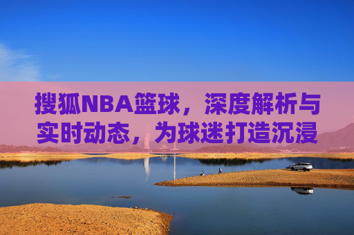 搜狐NBA篮球,深度解析与实时动态,为球迷打造沉浸式观赛体验