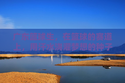 广东篮球生,在篮球的赛道上,用汗水浇灌梦想的种子,广东篮球生,在篮球的赛道上,用汗水浇灌梦想的种子