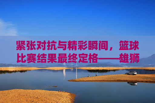 紧张对抗与精彩瞬间,篮球比赛结果最终定格——雄狮队以98-85力克飞鹰队