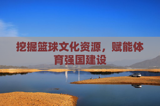 挖掘篮球文化资源,赋能体育强国建设