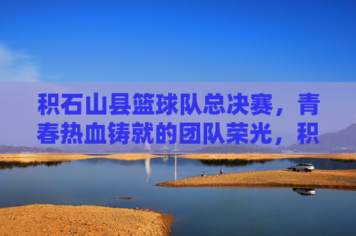 积石山县篮球队总决赛，青春热血铸就的团队荣光，积石山县篮球队总决赛，青春热血铸就的团队荣光