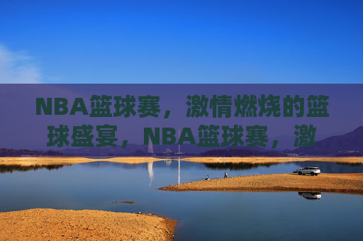 NBA篮球赛,激情燃烧的篮球盛宴,NBA篮球赛,激情燃烧的篮球盛宴