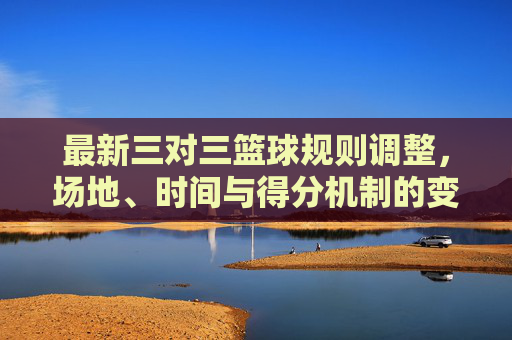 最新三对三篮球规则调整,场地、时间与得分机制的变化及实战影响,最新三对三篮球规则调整,场地、时间与得分机制变化及实战影响