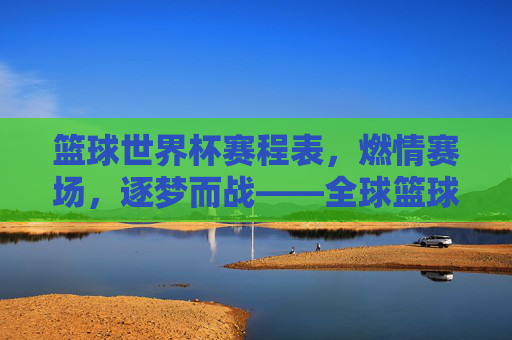篮球世界杯赛程表,燃情赛场,逐梦而战——全球篮球盛宴的详细时间线与精彩看点,篮球世界杯赛程表,燃情赛场,逐梦而战——全球篮球盛宴的详细时间线与精彩看点