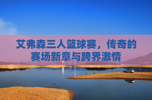 艾弗森三人篮球赛，传奇的赛场新章与跨界激情