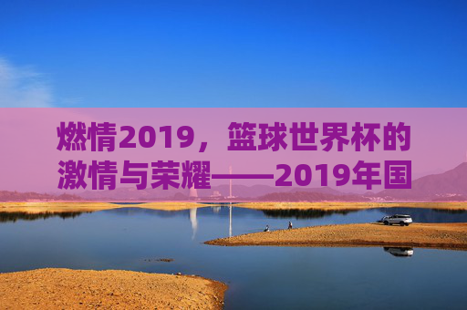 燃情2019，篮球世界杯的激情与荣耀——2019年国际篮联篮球世界杯全景回顾