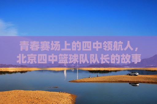 青春赛场上的四中领航人,北京四中篮球队队长的故事