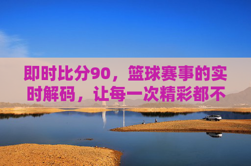 即时比分90,篮球赛事的实时解码,让每一次精彩都不错过,即时比分90,篮球赛事的实时解码,让每一次精彩都不错过