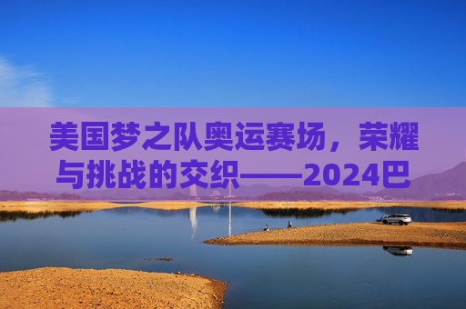 美国梦之队奥运赛场，荣耀与挑战的交织——2024巴黎奥运会美国男篮比赛实录