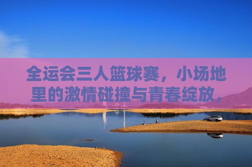 全运会三人篮球赛，小场地里的激情碰撞与青春绽放，全运会三人篮球赛，小场地里的激情碰撞与青春绽放