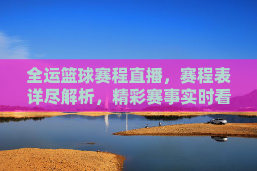 全运篮球赛程直播，赛程表详尽解析，精彩赛事实时看！
