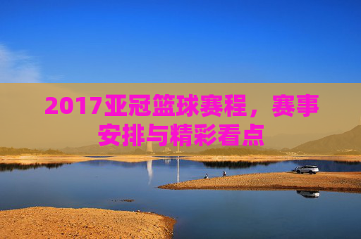 2017亚冠篮球赛程，赛事安排与精彩看点