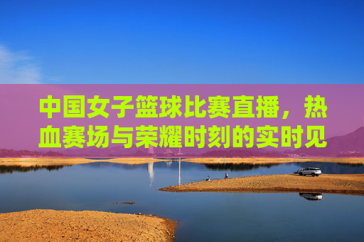 中国女子篮球比赛直播,热血赛场与荣耀时刻的实时见证
