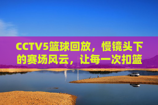 CCTV5篮球回放,慢镜头下的赛场风云,让每一次扣篮都值得回味,CCTV5篮球回放,慢镜头下的赛场风云,每一次扣篮都值得反复回味