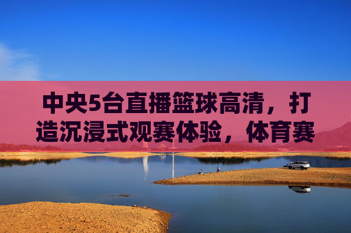 中央5台直播篮球高清,打造沉浸式观赛体验,体育赛事的视觉盛宴,中央5台高清直播篮球,沉浸式观赛体验,体育赛事视觉盛宴