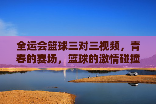 全运会篮球三对三视频,青春的赛场,篮球的激情碰撞,每一帧都是运动的精彩注脚,全运会篮球三对三,青春赛场激情碰撞的精彩注脚