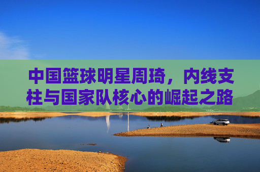 中国篮球明星周琦，内线支柱与国家队核心的崛起之路