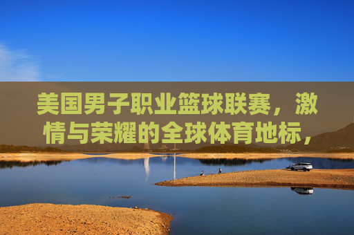 美国男子职业篮球联赛,激情与荣耀的全球体育地标,美国男子职业篮球联赛,激情与荣耀的全球体育地标