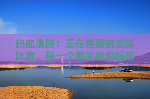 热血沸腾!正在直播的篮球比赛,每一个瞬间都燃爆屏幕!