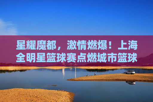 星耀魔都，激情燃爆！上海全明星篮球赛点燃城市篮球热情