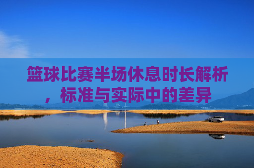 篮球比赛半场休息时长解析,标准与实际中的差异