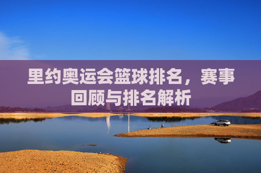 里约奥运会篮球排名,赛事回顾与排名解析