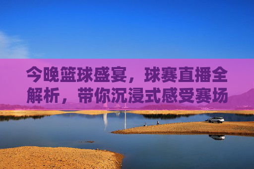 今晚篮球盛宴，球赛直播全解析，带你沉浸式感受赛场激情
