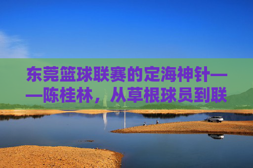 东莞篮球联赛的定海神针——陈桂林,从草根球员到联赛推动者的篮球人生