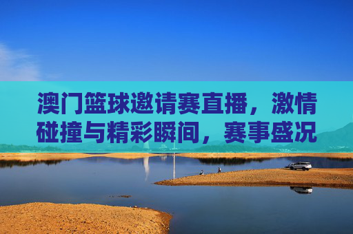 澳门篮球邀请赛直播,激情碰撞与精彩瞬间,赛事盛况尽收眼底