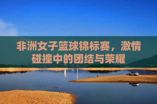 非洲女子篮球锦标赛,激情碰撞中的团结与荣耀