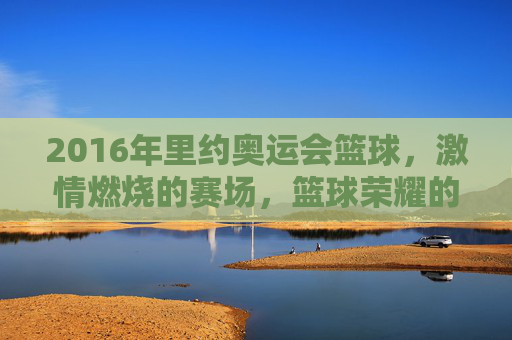 2016年里约奥运会篮球,激情燃烧的赛场,篮球荣耀的见证,2016里约奥运会篮球,激情燃烧的赛场与荣耀见证