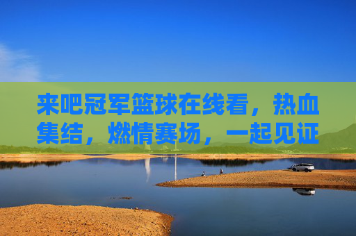 来吧冠军篮球在线看,热血集结,燃情赛场,一起见证篮球魅力!