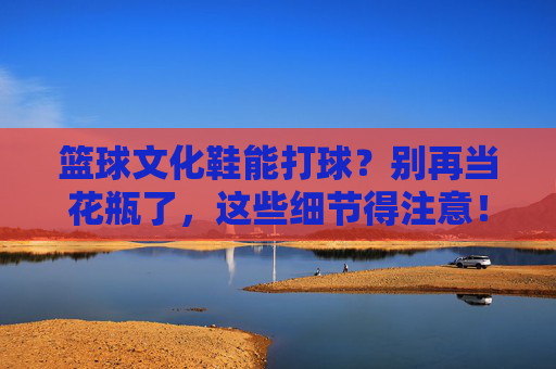 篮球文化鞋能打球?别再当花瓶了,这些细节得注意!