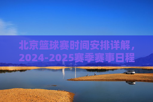 北京篮球赛时间安排详解,2024-2025赛季赛事日程与观看指南