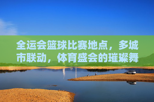 全运会篮球比赛地点,多城市联动,体育盛会的璀璨舞台