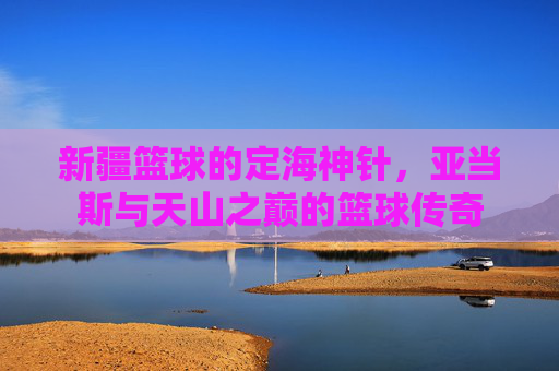 新疆篮球的定海神针，亚当斯与天山之巅的篮球传奇