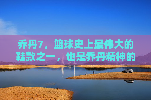 乔丹7,篮球史上最伟大的鞋款之一,也是乔丹精神的具象化