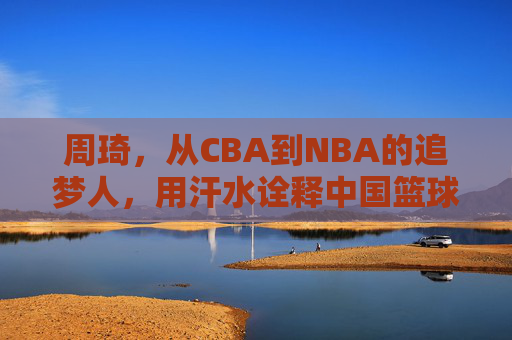 周琦,从CBA到NBA的追梦人,用汗水诠释中国篮球的坚韧与希望