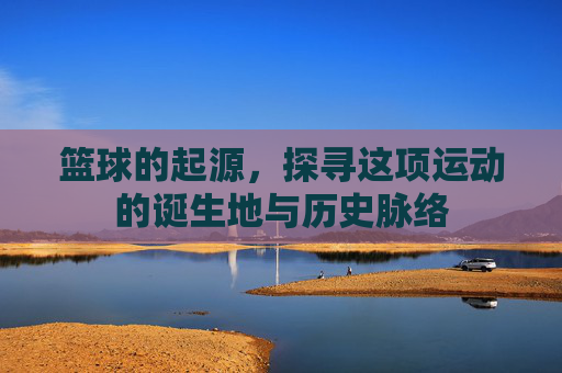 篮球的起源,探寻这项运动的诞生地与历史脉络